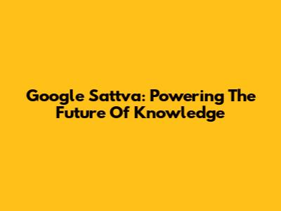 Google Sattva: Powering The Future Of Knowledge