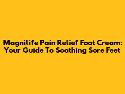 Magnilife Pain Relief Foot Cream: Your Guide To Soothing Sore Feet
