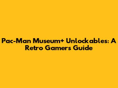 Pac-Man Museum+ Unlockables: A Retro Gamer's Guide